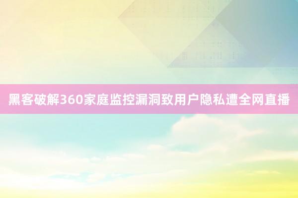 黑客破解360家庭监控漏洞致用户隐私遭全网直播
