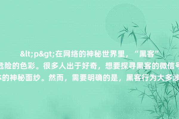 <p>在网络的神秘世界里，“黑客”一词总是带着几分神秘与危险的色彩。很多人出于好奇，想要探寻黑客的微信号，试图揭开这个特殊群体的神秘面纱。然而，需要明确的是，黑客行为大多涉及违法活动，他们的所谓“联系方式”并非是可以随意探寻和接触的普通信息。</p><p>黑客，通常是指那些利用计算机技术，非法侵入他人计算机系统、窃取数据、破坏网络正常运行的个体或团体。他们的行为